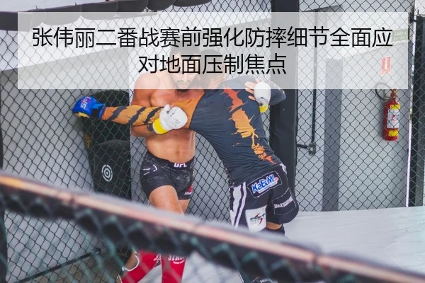 张伟丽二番战赛前强化防摔细节全面应对地面压制焦点